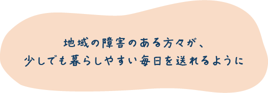 地域の障害のある方々が、 少しでも暮らしやすい毎日を送れるように